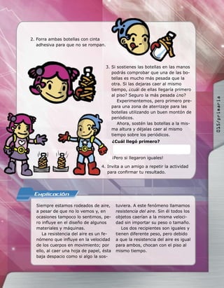 ¿Cuál llegó primero?
¡Pero si llegaron iguales!
Siempre estamos rodeados de aire,
a pesar de que no lo vemos y, en
ocasiones tampoco lo sentimos, pe-
ro inﬂuye en el diseño de algunos
materiales y máquinas.
La resistencia del aire es un fe-
nómeno que inﬂuye en la velocidad
de los cuerpos en movimiento; por
ello, al caer una hoja de papel, ésta
baja despacio como si algo la sos-
tuviera. A este fenómeno llamamos
resistencia del aire. Sin él todos los
objetos caerían a la misma veloci-
dad sin importar su peso o tamaño.
Los dos recipientes son iguales y
tienen diferente peso, pero debido
a que la resistencia del aire es igual
para ambos, chocan con el piso al
mismo tiempo.
2. Forra ambas botellas con cinta
adhesiva para que no se rompan.
3. Si sostienes las botellas en las manos
podrás comprobar que una de las bo-
tellas es mucho más pesada que la
otra. Si las dejaras caer al mismo
tiempo, ¿cuál de ellas llegaría primero
al piso? Seguro la más pesada ¿no?
Experimentemos, pero primero pre-
para una zona de aterrizaje para las
botellas utilizando un buen montón de
periódicos.
Ahora, sostén las botellas a la mis-
ma altura y déjalas caer al mismo
tiempo sobre los periódicos.
4. Invita a un amigo a repetir la actividad
para conﬁrmar tu resultado.
4. Invita a un amigo a repetir la actividad
para conﬁrmar tu resultado.
015/primaria
 
