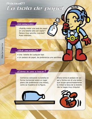 ¿Podrás meter una bola de papel
en una botella sólo con soplar?
Parece muy sencillo, ¿verdad?
Pues inténtalo.
• Una botella de cualquier tipo
• Un pedazo de papel, de preferencia una servilleta
Comienza colocando la botella en
forma horizontal sobre un lugar
plano (de preferencia una mesa),
como se muestra en la ﬁgura.
Ahora toma el pedazo de pa-
pel y forma con él una bolita
que ocupe aproximadamente
la mitad la boca de la botella
¡No la hagas muy chiquita!
¿Podrás meter una bola de papel
• Un pedazo de papel, de preferencia una servilleta
016/primaria
 