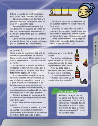 Dibuja y recorta un cuadro (ventana)
de 2 cm en cada cuadrado de cartón.
Coloca una regla sobre la mesa y fí-
jala con plastilina para que te sirva de
guía en el siguiente paso.
Siguiendo la línea de la regla, ﬁja
con plastilina los cuadros de cartón so-
bre una mesa en posición vertical ca-
da 10 cm; procurando que las ventanas
coincidan.
Coloca la vela encendida en un extre-
mo, de tal forma que la puedas observar
por las ventanas del lado contrario.
Actividad 2
Toma la lata de aluminio y haz una pe-
queña perforación cerca de su base.
Oscurece el espacio donde vayas a rea-
lizar el experimento o espera a que sea
de noche.
Ahora ilumina el interior de la lata
colocando la lámpara encendida por la
parte superior (la lámpara debe estar
totalmente pegada en la lata).
Acerca un dedo a la perforación en
la base de la lata. Observa si sale luz
por el oﬁcio acercando tu dedo y poco
a poco aléjalo para comprobar la dis-
tancia en que se sigue iluminando.
Coloca la lata sobre el recipiente, a
una distancia aproximada de 20 cm, para
que el agua de la lata caiga sobre él.
Retira la lámpara un momento y lle-
na la lata con agua tapando la perfora-
ción de la base.
Sujeta la lata sobre el recipiente
grande.
Vuelve a iluminar el interior de la lata
apagando y encendiendo la lámpara
varias veces y destapando la perforación
de la base para que salga el agua.
¿Cómo se ve el chorrito de
agua?
Pide que tus amigos acer-
quen un dedo al chorrito y
pregunta: además del agua,
¿Qué observan en su dedo?
Aleja su dedo poco a
poco para ver hasta donde
llega el chorro luminoso.
¿Por qué sucede esto?
¿Puedes ver que la luz da
vuelta e ilumina su dedo?
El chorro de agua funcio-
na como una ﬁbra de vidrio
de cable óptico. La luz de la
lámpara es rebotada de ade-
lante hacia atrás a lo largo
del chorro de agua y se con-
centra en un pequeño punto
en nuestro dedo.
Si miras a través de las ventanas de
los cuadros podrás ver la luz y la llama
de la vela.
Desplaza un poco hacia un lado el
cuadrado de en medio y podrás ver que
entre más lo desplazas, menos puedes
ver la luz de la vela. ¿Adivinas por qué?
Como comprobamos, la luz viaja en
línea recta, no puede doblar las esqui-
nas ni viajar en curva… ¿sí?
019/primaria
 