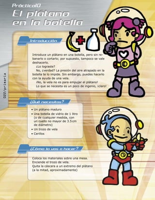• Un plátano maduro
• Una botella de vidrio de 1 litro
(o de cualquier medida, con
un cuello no mayor de 3.5 cm
de diámetro)
• Un trozo de vela
• Cerillos
Coloca los materiales sobre una mesa.
Enciende el trozo de vela.
Quita la cáscara a un extremo del plátano
(a la mitad, aproximadamente)
Introduce un plátano en una botella, pero sin re-
banarlo o cortarlo; por supuesto, tampoco se vale
deshacerlo.
¿Lo lograste?
No, ¿verdad? La presión del aire atrapado en la
botella te lo impide. Sin embargo, puedes hacerlo
con la ayuda de una vela.
¡No, la vela no es para empujar el plátano!
Lo que se necesita es un poco de ingenio, ¡claro!
������������
 