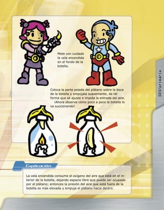 La vela encendida consume el oxígeno del aire que está en el in-
terior de la botella, dejando espacio libre que puede ser ocupado
por el plátano; entonces la presión del aire que está fuera de la
botella es más elevada y empuja el plátano hacia dentro.
Mete con cuidado
la vela encendida
en el fondo de la
botella.
Coloca la parte pelada del plátano sobre la boca
de la botella y empújala suavemente, de tal
forma que se ajuste e impida la entrada del aire.
¡Ahora observa cómo poco a poco la botella lo
va succionando!
Mete con cuidado
la vela encendidala vela encendida
en el fondo de la
botella.
¡Ahora observa cómo poco a poco la botella lo
va succionando!
Mete con cuidado
la vela encendidala vela encendida
en el fondo de la
023/primaria
 