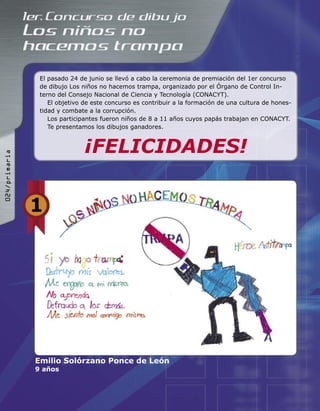 El pasado 24 de junio se llevó a cabo la ceremonia de premiación del 1er concurso
de dibujo Los niños no hacemos trampa, organizado por el Órgano de Control In-
terno del Consejo Nacional de Ciencia y Tecnología (CONACYT).
El objetivo de este concurso es contribuir a la formación de una cultura de hones-
tidad y combate a la corrupción.
Los participantes fueron niños de 8 a 11 años cuyos papás trabajan en CONACYT.
Te presentamos los dibujos ganadores.
¡FELICIDADES!
Emilio Solórzano Ponce de León
9 años
1
024/primaria
 