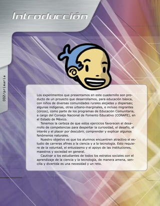 Los experimentos que presentamos en este cuadernillo son pro-
ducto de un proyecto que desarrollamos, para educación básica,
con niños de diversas comunidades rurales alejadas y dispersas;
algunas indígenas, otras urbano-marginales, e incluso migrantes
(circos), como parte de los programas de Educación Comunitaria,
a cargo del Consejo Nacional de Fomento Educativo (CONAFE), en
el Estado de México.
Tenemos la certeza de que estos ejercicios favorecen el desa-
rrollo de competencias para despertar la curiosidad, el desafío, el
interés y el placer por descubrir, comprender y explicar algunos
fenómenos naturales.
Nuestro objetivo es que los alumnos encuentren atractivo el es-
tudio de carreras aﬁnes a la ciencia y a la tecnología. Esto requie-
re de la voluntad, el entusiasmo y el apoyo de las instituciones,
maestros y sociedad en general.
Cautivar a los estudiantes de todos los estratos sociales con el
aprendizaje de la ciencia y la tecnología, de manera amena, sen-
cilla y divertida es una necesidad y un reto.
������������
 
