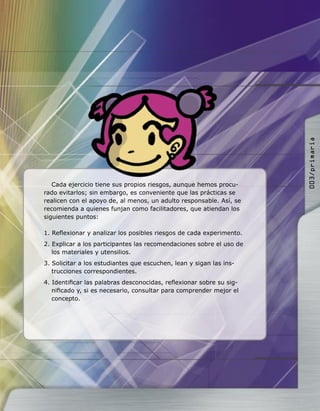 Cada ejercicio tiene sus propios riesgos, aunque hemos procu-
rado evitarlos; sin embargo, es conveniente que las prácticas se
realicen con el apoyo de, al menos, un adulto responsable. Así, se
recomienda a quienes funjan como facilitadores, que atiendan los
siguientes puntos:
1. Reﬂexionar y analizar los posibles riesgos de cada experimento.
2. Explicar a los participantes las recomendaciones sobre el uso de
los materiales y utensilios.
3. Solicitar a los estudiantes que escuchen, lean y sigan las ins-
trucciones correspondientes.
4. Identiﬁcar las palabras desconocidas, reﬂexionar sobre su sig-
niﬁcado y, si es necesario, consultar para comprender mejor el
concepto.
003/primaria
 