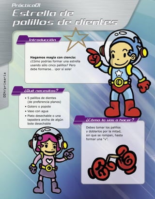 Hagamos magia con ciencia:
¿Cómo podrías formar una estrella
usando sólo cinco palillos? Pero
debe formarse… ¡por sí sola!
• 5 palillos de dientes
(de preferencia planos)
• Gotero o popote
• Vaso con agua
• Plato desechable o una
tapadera ancha de algún
bote desechable
Debes tomar los palillos
y doblarlos por la mitad,
sin que se rompan, hasta
formar una “v”.
Hagamos magia con ciencia:
¿Cómo podrías formar una estrella
usando sólo cinco palillos? Pero
debe formarse… ¡por sí sola!
tapadera ancha de algún
������������
 