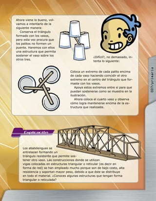 Los abatelenguas se
entrelazan formando un
triángulo resistente que permite sos-
tener otro vaso. Las construcciones donde se utilizan
vigas colocadas en estructuras triangular o reticular (es decir en
forma de red) se han empleado mucho porque son de bajo costo, alta
resistencia y soportan mayor peso, debido a que éste se distribuye
en todo el material. ¿Conoces algunas estructuras que tengan forma
triangular o reticulada?
Ahora viene lo bueno, vol-
vamos a intentarlo de la
siguiente manera:
Conserva el triángulo
formado con los vasos,
pero esta vez procura que
los palitos no formen un
puente. Haremos con ellos
una estructura que permita
sostener el vaso sobre los
otros tres.
¿Difícil?, no demasiado, in-
tenta lo siguiente:
Coloca un extremo de cada palito encima
de cada vaso haciendo coincidir el otro
extremo en el centro del triángulo que for-
maste con los vasos.
Apoya estos extremos entre sí para que
puedan sostenerse como se muestra en la
ilustración.
Ahora coloca el cuarto vaso y observa
cómo logra mantenerse encima de la es-
tructura que realizaste.
entrelazan formando un
triángulo resistente que permite sos-
tener otro vaso. Las construcciones donde se utilizan
007/primaria
 