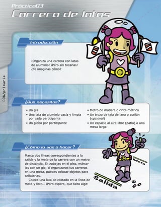 ¡Organiza una carrera con latas
de aluminio! ¡Pero sin tocarlas!
¿Te imaginas cómo?
• Un gis
• Una lata de aluminio vacía y limpia
por cada participante
• Un globo por participante
• Metro de madera o cinta métrica
• Un trozo de tela de lana o acrilán
(opcional)
• Un espacio al aire libre (patio) o una
mesa larga
Marca dos líneas correspondientes a la
salida y la meta de la carrera con un metro
de distancia. Si trabajas en el piso, márca-
las con un gis; si organizaras tus carreras
en una mesa, puedes colocar objetos para
señalarlas.
Coloca una lata de costado en la línea de
meta y listo… ¡Pero espera, que falta algo!
mesa larga
008/primaria
 