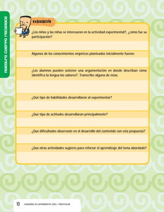 10 CUADERNO DE EXPERIMENTOS 2003 / PREESCOLAR
¿Los niños y las niñas se interesaron en la actividad experimental?, ¿cómo fue su
participación?
Algunos de los conocimientos empíricos planteados inicialmente fueron:
¿Los alumnos pueden sostener una argumentación en donde describan cómo
identifica la lengua los sabores?. Transcribe alguna de éstas.
¿Qué tipo de habilidades desarrollaron al experimentar?
¿Qué tipo de actitudes desarrollaron principalmente?
¿Qué dificultades observaste en el desarrollo del contenido con esta propuesta?
¿Qué otras actividades sugieres para reforzar el aprendizaje del tema abordado?
Nuestrocuerporeconoce
 