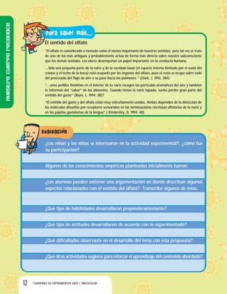 12 CUADERNO DE EXPERIMENTOS 2003 / PREESCOLAR
El sentido del olfato
“El olfato es considerado a menudo como el menos importante de nuestros sentidos, pero tal vez se trate
de uno de los más antiguos y probablemente actúa de forma más directa sobre nuestro subconsciente
que los demás sentidos. Los olores desempeñan un papel importante en la conducta humana.
…Sólo una pequeña parte de la nariz y de la cavidad nasal (el espacio interno limitado por el suelo del
cráneo y el techo de la boca) está ocupado por los órganos del olfato, pues el resto se ocupa sobre todo
del procesado del flujo de aire a su paso hacia los pulmones ” (Clark, J. 1992, 284)
“…unos pelillos finísimos en el interior de tu nariz recogen las partículas aromáticas del aire y también
te informan del “sabor” de los alimentos. Cuando tienes la nariz tapada, sueles perder gran parte del
sentido del gusto” (Wyse, L. 1994: 38)7
“El sentido del gusto y del olfato están muy estrechamente unidos. Ambos dependen de la detección de
las moléculas disueltas por receptores sensoriales en las terminaciones nerviosas olfatorias de la nariz y
en las papilas gustatorias de la lengua” ( Kindersley, D. 1994: 40)
¿Los niños y las niñas se interesaron en la actividad experimental?, ¿cómo fue
su participación?
Algunos de los conocimientos empíricos planteados inicialmente fueron:
¿Los alumnos pueden sostener una argumentación en donde describan algunos
aspectos relacionados con el sentido del olfato?. Transcribe algunos de éstos.
¿Qué tipo de habilidades desarrollaron preponderantemente?
¿Qué tipo de actitudes desarrollaron de acuerdo con lo experimentado?
¿Qué dificultades observaste en el desarrollo del tema con esta propuesta?
¿Qué otras actividades sugieres para reforzar el aprendizaje del contenido abordado?
Nuestrocuerporeconoce
 
