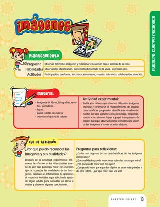 13N U E S T R O C U E R P O
Observar diferentes imágenes y relacionar esta acción con el sentido de la vista.
Observación, clasificación, percepción del sentido de la vista, expresión oral.
Participación, confianza, iniciativa, entusiasmo, respeto, tolerancia, colaboración, atención.
Propósito
Habilidades
Actitudes
• Imágenes de libros, fotografías, revis-
tas, periódicos…
• lupas,
• papel celofán de colores
• crayolas o lápices de colores
Actividad experimental:
Invita a los niños a que observen diferentes imágenes
impresas y promueve el reconocimiento de algunas
características que pueden identificarse visualmente.
Puedes dar una variante a esta actividad, proporcio-
nando a los alumnos lupas o papel transparente de
colores para que observen cómo se modifica la visión
de las imágenes a través de estos objetos.
Preguntas para reflexionar:
¿Cuáles son algunas de las características de las imágenes
observadas?
¿Qué cualidades puedo mencionar sobre las cosas que miro?
¿Por qué puedo mirar con mis ojos?
¿Qué puedo hacer para que los objetos se vean más grandes o
de otro color?, ¿por qué crees que sea así?
¿Por qué puedo reconocer las
imágenes y sus cualidades?
Después de la actividad experimental pro-
mueve la reflexión en los niños y niñas acer-
ca de por qué podemos mirar con nuestros
ojos y reconocer las cualidades de las imá-
genes, conduce un intercambio de opiniones
al respecto e invítalos a que soliciten la ayuda
de algún adulto para consultar en libros o
videos y elaboren algunas conclusiones.
Nuestrocuerporeconoce
 