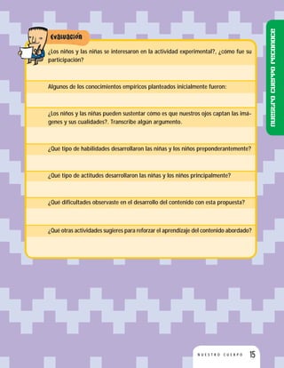 15N U E S T R O C U E R P O
¿Los niños y las niñas se interesaron en la actividad experimental?, ¿cómo fue su
participación?
Algunos de los conocimientos empíricos planteados inicialmente fueron:
¿Los niños y las niñas pueden sustentar cómo es que nuestros ojos captan las imá-
genes y sus cualidades?. Transcribe algún argumento.
¿Qué tipo de habilidades desarrollaron las niñas y los niños preponderantemente?
¿Qué tipo de actitudes desarrollaron las niñas y los niños principalmente?
¿Qué dificultades observaste en el desarrollo del contenido con esta propuesta?
¿Qué otras actividades sugieres para reforzar el aprendizaje del contenido abordado?
Nuestrocuerporeconoce
 