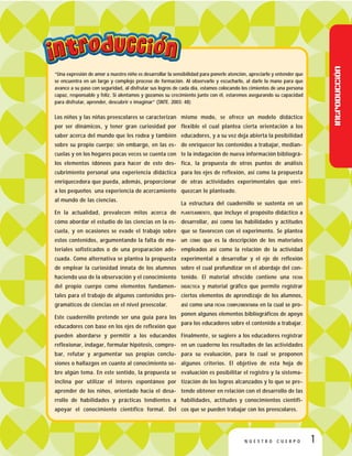 “Una expresión de amor a nuestro niño es desarrollar la sensibilidad para ponerle atención, apreciarlo y entender que
se encuentra en un largo y complejo proceso de formación. Al observarlo y escucharlo, al darle la mano para que
avance a su paso con seguridad, al disfrutar sus logros de cada día, estamos colocando los cimientos de una persona
capaz, responsable y feliz. Si alentamos y gozamos su crecimiento junto con él, estaremos asegurando su capacidad
para disfrutar, aprender, descubrir e imaginar” (SNTE. 2003: 48)
Los niños y las niñas preescolares se caracterizan
por ser dinámicos, y tener gran curiosidad por
saber acerca del mundo que les rodea y también
sobre su propio cuerpo; sin embargo, en las es-
cuelas y en los hogares pocas veces se cuenta con
los elementos idóneos para hacer de este des-
cubrimiento personal una experiencia didáctica
enriquecedora que pueda, además, proporcionar
a los pequeños una experiencia de acercamiento
al mundo de las ciencias.
En la actualidad, prevalecen mitos acerca de
cómo abordar el estudio de las ciencias en la es-
cuela, y en ocasiones se evade el trabajo sobre
estos contenidos, argumentando la falta de ma-
teriales sofisticados o de una preparación ade-
cuada. Como alternativa se plantea la propuesta
de emplear la curiosidad innata de los alumnos
haciendo uso de la observación y el conocimiento
del propio cuerpo como elementos fundamen-
tales para el trabajo de algunos contenidos pro-
gramáticos de ciencias en el nivel preescolar.
Este cuadernillo pretende ser una guía para los
educadores con base en los ejes de reflexión que
pueden abordarse y permitir a los educandos
reflexionar, indagar, formular hipótesis, compro-
bar, refutar y argumentar sus propias conclu-
siones o hallazgos en cuanto al conocimiento so-
bre algún tema. En este sentido, la propuesta se
inclina por utilizar el interés espontáneo por
aprender de los niños, orientado hacia el desa-
rrollo de habilidades y prácticas tendientes a
apoyar el conocimiento científico formal. Del
mismo modo, se ofrece un modelo didáctico
flexible el cual plantea cierta orientación a los
educadores, y a su vez deja abierta la posibilidad
de enriquecer los contenidos a trabajar, median-
te la indagación de nueva información bibliográ-
fica, la propuesta de otros puntos de análisis
para los ejes de reflexión, así como la propuesta
de otras actividades experimentales que enri-
quezcan lo planteado.
La estructura del cuadernillo se sustenta en un
PLANTEAMIENTO, que incluye el propósito didáctico a
desarrollar, así como las habilidades y actitudes
que se favorecen con el experimento. Se plantea
un CÓMO que es la descripción de los materiales
empleados así como la relación de la actividad
experimental a desarrollar y el eje de reflexión
sobre el cual profundizar en el abordaje del con-
tenido. El material ofrecido contiene una FICHA
DIDÁCTICA y material gráfico que permite registrar
ciertos elementos de aprendizaje de los alumnos,
así como una FICHA COMPLEMENTARIA en la cual se pro-
ponen algunos elementos bibliográficos de apoyo
para los educadores sobre el contenido a trabajar.
Finalmente, se sugiere a los educadores registrar
en un cuaderno los resultados de las actividades
para su evaluación, para lo cual se proponen
algunos criterios. El objetivo de esta hoja de
evaluación es posibilitar el registro y la sistema-
tización de los logros alcanzados y lo que se pre-
tende obtener en relación con el desarrollo de las
habilidades, actitudes y conocimientos científi-
cos que se pueden trabajar con los preescolares.
1N U E S T R O C U E R P O
Introducción
 