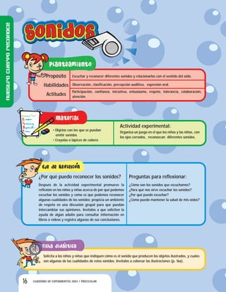 16 CUADERNO DE EXPERIMENTOS 2003 / PREESCOLAR
Escuchar y reconocer diferentes sonidos y relacionarlos con el sentido del oído.
Observación, clasificación, percepción auditiva, expresión oral.
Participación, confianza, iniciativa, entusiasmo, respeto, tolerancia, colaboración,
atención.
Propósito
Habilidades
Actitudes
• Objetos con los que se puedan
emitir sonidos
• Crayolas o lápices de colores
Actividad experimental:
Organiza un juego en el que los niños y las niñas, con
los ojos cerrados, reconozcan diferentes sonidos.
Preguntas para reflexionar:
¿Cómo son los sonidos que escuchamos?
¿Para qué nos sirve escuchar los sonidos?
¿Por qué puedo escuchar?
¿Cómo puedo mantener la salud de mis oídos?
¿Por qué puedo reconocer los sonidos?
Después de la actividad experimental promueve la
reflexión en los niños y niñas acerca de por qué podemos
escuchar los sonidos y cómo es que podemos reconocer
algunas cualidades de los sonidos; propicia un ambiente
de respeto en una discusión grupal para que puedan
intercambiar sus opiniones. Invítalos a que soliciten la
ayuda de algún adulto para consultar información en
libros o videos y registra algunas de sus conclusiones.
Solicita a los niños y niñas que indiquen cómo es el sonido que producen los objetos ilustrados, y cuales
son algunas de las cualidades de estos sonidos. Invítalos a colorear las ilustraciones (p. 16a).
Nuestrocuerporeconoce
 