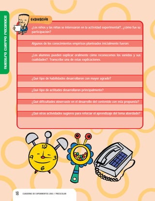 18 CUADERNO DE EXPERIMENTOS 2003 / PREESCOLAR
¿Los niños y las niñas se interesaron en la actividad experimental?, ¿cómo fue su
participación?
Algunos de los conocimientos empíricos planteados inicialmente fueron:
¿Los alumnos pueden explicar oralmente cómo reconocemos los sonidos y sus
cualidades?. Transcribe una de estas explicaciones.
¿Qué tipo de habilidades desarrollaron con mayor agrado?
¿Qué tipo de actitudes desarrollaron principalmente?
¿Qué dificultades observaste en el desarrollo del contenido con esta propuesta?
¿Qué otras actividades sugieres para reforzar el aprendizaje del tema abordado?
Nuestrocuerporeconoce
 