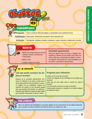 19N U E S T R O C U E R P O
Tocar y reconocer diferentes objetos y relacionarlos con el sentido del tacto.
Observación, clasificación, percepción táctil, expresión oral.
Participación, confianza, iniciativa, entusiasmo, respeto, tolerancia, colaboración, atención.
Propósito
Habilidades
Actitudes
• Objetos que tengan diferentes formas,
tamaños, texturas, consistencias,
temperaturas.
• Mantas o tela
• Crayolas o lápices de colores
Actividad experimental:
Coloca los objetos sobre una mesa o cualquier otra
superficie y cúbrelos con una manta o tela. Pide a los
niños y niñas que, sin descubrir los objetos, reconoz-
can algunas características de éstos tocándolos con
sus manos, y describan lo que perciben.
Preguntas para reflexionar:
¿Cómo son las cosas que tocamos?
¿Cuáles son algunas de las cualidades de los objetos que
tocamos?
¿Para qué nos sirve saber cómo se sienten las cosas al
tocarlas?
¿Por qué puedo reconocer las cosas al tocarlas?
¿Cómo puedo mantener el cuidado de mi salud mediante
el sentido del tacto?
¿Por qué puedo reconocer los ob-
jetos al tocarlos?
Después de la actividad experimental, pro-
mueve la reflexión en los niños y niñas acerca
de por qué podemos tocar los objetos y recono-
cer algunas de sus cualidades; propicia un
ambiente de respeto en una discusión grupal
para que puedan intercambiar sus opiniones.
Proponles que soliciten la ayuda de algún adulto
para consultar información en libros o videos.
Pide a los alumnos que identifiquen y describan algunas de las características de los objetos ilustrados
que se pueden reconocer mediante el sentido del tacto y los coloreen (p. 19a).
Nuestrocuerporeconoce
 