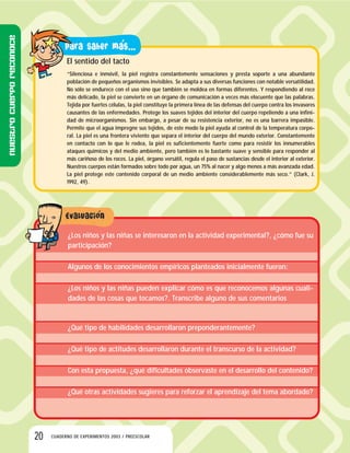 20 CUADERNO DE EXPERIMENTOS 2003 / PREESCOLAR
El sentido del tacto
“Silenciosa e inmóvil, la piel registra constantemente sensaciones y presta soporte a una abundante
población de pequeños organismos invisibles. Se adapta a sus diversas funciones con notable versatilidad.
No sólo se endurece con el uso sino que también se moldea en formas diferentes. Y respondiendo al roce
más delicado, la piel se convierte en un órgano de comunicación a veces más elocuente que las palabras.
Tejida por fuertes células, la piel constituye la primera línea de las defensas del cuerpo contra los invasores
causantes de las enfermedades. Protege los suaves tejidos del interior del cuerpo repeliendo a una infini-
dad de microorganismos. Sin embargo, a pesar de su resistencia exterior, no es una barrera impasible.
Permite que el agua impregne sus tejidos, de este modo la piel ayuda al control de la temperatura corpo-
ral. La piel es una frontera viviente que separa el interior del cuerpo del mundo exterior. Constantemente
en contacto con lo que le rodea, la piel es suficientemente fuerte como para resistir los innumerables
ataques químicos y del medio ambiente, pero también es lo bastante suave y sensible para responder al
más cariñoso de los roces. La piel, órgano versátil, regula el paso de sustancias desde el interior al exterior.
Nuestros cuerpos están formados sobre todo por agua, un 75% al nacer y algo menos a más avanzada edad.
La piel protege este contenido corporal de un medio ambiente considerablemente más seco.” (Clark, J.
1992, 49).
¿Los niños y las niñas se interesaron en la actividad experimental?, ¿cómo fue su
participación?
Algunos de los conocimientos empíricos planteados inicialmente fueron:
¿Los niños y las niñas pueden explicar cómo es que reconocemos algunas cuali-
dades de las cosas que tocamos?. Transcribe alguno de sus comentarios
¿Qué tipo de habilidades desarrollaron preponderantemente?
¿Qué tipo de actitudes desarrollaron durante el transcurso de la actividad?
Con esta propuesta, ¿qué dificultades observaste en el desarrollo del contenido?
¿Qué otras actividades sugieres para reforzar el aprendizaje del tema abordado?
Nuestrocuerporeconoce
 
