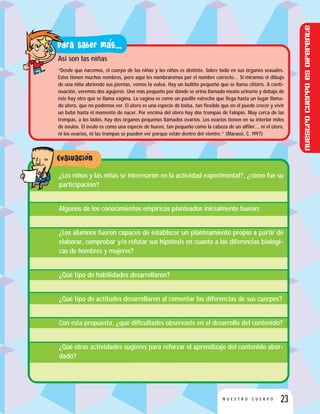 23N U E S T R O C U E R P O
Asi son las niñas
“Desde que nacemos, el cuerpo de las niñas y los niños es distinto. Sobre todo en sus órganos sexuales.
Estos tienen muchos nombres, pero aquí les nombraremos por el nombre correcto… Si miramos el dibujo
de una niña abriendo sus piernas, vemos la vulva. Hay un bultito pequeño que se llama clítoris. A conti-
nuación, veremos dos agujeros. Uno más pequeño por donde se orina llamado meato urinario y debajo de
éste hay otro que se llama vagina. La vagina es como un pasillo estrecho que llega hasta un lugar llama-
do útero, que no podemos ver. El útero es una especie de bolsa, tan flexible que en él puede crecer y vivir
un bebé hasta el momento de nacer. Por encima del útero hay dos trompas de Falopio. Muy cerca de las
trompas, a los lados, hay dos órganos pequeños llamados ovarios. Los ovarios tienen en su interior miles
de óvulos. El óvulo es como una especie de huevo, tan pequeño como la cabeza de un alfiler… ni el útero,
ni los ovarios, ni las trompas se pueden ver porque están dentro del vientre.” (Marassi, C. 1997)
¿Los niños y las niñas se interesaron en la actividad experimental?, ¿cómo fue su
participación?
Algunos de los conocimientos empíricos planteados inicialmente fueron:
¿Los alumnos fueron capaces de establecer un planteamiento propio a partir de
elaborar, comprobar y/o refutar sus hipótesis en cuanto a las diferencias biológi-
cas de hombres y mujeres?
¿Qué tipo de habilidades desarrollaron?
¿Qué tipo de actitudes desarrollaron al comentar las diferencias de sus cuerpos?
Con esta propuesta, ¿qué dificultades observaste en el desarrollo del contenido?
¿Qué otras actividades sugieres para reforzar el aprendizaje del contenido abor-
dado?
Nuestrocuerpoesdiferente
 