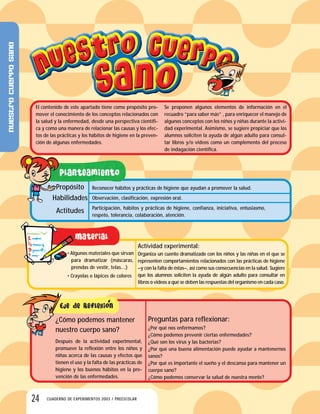 24 CUADERNO DE EXPERIMENTOS 2003 / PREESCOLAR
El contenido de este apartado tiene como propósito pro-
mover el conocimiento de los conceptos relacionados con
la salud y la enfermedad, desde una perspectiva científi-
ca y como una manera de relacionar las causas y los efec-
tos de las prácticas y los hábitos de higiene en la preven-
ción de algunas enfermedades.
Se proponen algunos elementos de información en el
recuadro ”para saber más” , para enriquecer el manejo de
algunos conceptos con los niños y niñas durante la activi-
dad experimental. Asimismo, se sugiere propiciar que los
alumnos soliciten la ayuda de algún adulto para consul-
tar libros y/o videos como un complemento del proceso
de indagación científica.
Reconocer hábitos y prácticas de higiene que ayudan a promover la salud.
Observación, clasificación, expresión oral.
Participación, hábitos y prácticas de higiene, confianza, iniciativa, entusiasmo,
respeto, tolerancia, colaboración, atención.
Propósito
Habilidades
Actitudes
• Algunos materiales que sirvan
para dramatizar (máscaras,
prendas de vestir, telas…)
• Crayolas o lápices de colores
Actividad experimental:
Organiza un cuento dramatizado con los niños y las niñas en el que se
representen comportamientos relacionados con las prácticas de higiene
–y con la falta de éstas–, así como sus consecuencias en la salud. Sugiere
que los alumnos soliciten la ayuda de algún adulto para consultar en
libros o videos a qué se deben las respuestas del organismo en cada caso.
Preguntas para reflexionar:
¿Por qué nos enfermamos?
¿Cómo podemos prevenir ciertas enfermedades?
¿Qué son los virus y las bacterias?
¿Por qué una buena alimentación puede ayudar a mantenernos
sanos?
¿Por qué es importante el sueño y el descanso para mantener un
cuerpo sano?
¿Cómo podemos conservar la salud de nuestra mente?
¿Cómo podemos mantener
nuestro cuerpo sano?
Después de la actividad experimental,
promueve la reflexión entre los niños y
niñas acerca de las causas y efectos que
tienen el uso y la falta de las prácticas de
higiene y los buenos hábitos en la pre-
vención de las enfermedades.
Nuestrocuerposano
 