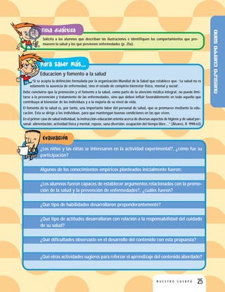 25N U E S T R O C U E R P O
Solicita a los alumnos que describan las ilustraciones e identifiquen los comportamientos que pro-
mueven la salud y los que previenen enfermedades (p. 25a).
Educacion y fomento a la salud
“Si se acepta la definición formulada por la organización Mundial de la Salud que establece que: ‘La salud no es
solamente la ausencia de enfermedad, sino el estado de completo bienestar físico, mental y social’.
Debe concluirse que la promoción y el fomento a la salud, como parte de la atención médica integral, no puede limi-
tarse a la prevención y tratamiento de las enfermedades, sino que deben influir favorablemente en todo aquello que
contribuya al bienestar de los individuos y a la mejoría de su nivel de vida.
El fomento de la salud es, por tanto, una importante labor del personal de salud, que se promueve mediante la edu-
cación. Ésta se dirige a los individuos, para que mantengan buenas condiciones en las que viven.
En el primer caso de salud individual, la instrucción-educación orienta acerca de diversos aspectos de higiene y de salud per-
sonal: alimentación, actividad física y mental, reposo, sana diversión, ocupación del tiempo libre...” (Álvarez, R. 1998:63)
¿Los niños y las niñas se interesaron en la actividad experimental?, ¿cómo fue su
participación?
Algunos de los conocimientos empíricos planteados inicialmente fueron:
¿Los alumnos fueron capaces de establecer argumentos relacionados con la promo-
ción de la salud y la prevención de enfermedades?, ¿cuáles fueron?
¿Qué tipo de habilidades desarrollaron preponderantemente?
¿Qué tipo de actitudes desarrollaron con relación a la responsabilidad del cuidado
de su salud?
¿Qué dificultades observaste en el desarrollo del contenido con esta propuesta?
¿Qué otras actividades sugieres para reforzar el aprendizaje del contenido abordado?
Nuestrocuerposano
 