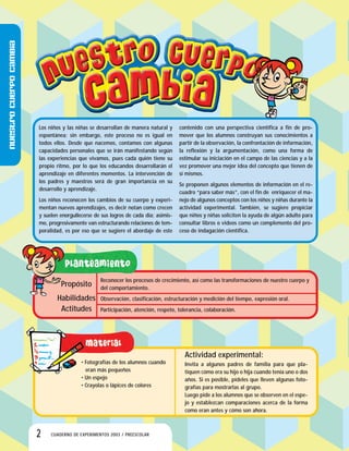 Nuestrocuerpocambia
2 CUADERNO DE EXPERIMENTOS 2003 / PREESCOLAR
Los niños y las niñas se desarrollan de manera natural y
espontánea; sin embargo, este proceso no es igual en
todos ellos. Desde que nacemos, contamos con algunas
capacidades personales que se irán manifestando según
las experiencias que vivamos, pues cada quién tiene su
propio ritmo, por lo que los educandos desarrollarán el
aprendizaje en diferentes momentos. La intervención de
los padres y maestros será de gran importancia en su
desarrollo y aprendizaje.
Los niños reconocen los cambios de su cuerpo y experi-
mentan nuevos aprendizajes, es decir notan como crecen
y suelen enorgullecerse de sus logros de cada día; asimis-
mo, progresivamente van estructurando relaciones de tem-
poralidad, es por eso que se sugiere el abordaje de este
contenido con una perspectiva científica a fin de pro-
mover que los alumnos construyan sus conocimientos a
partir de la observación, la confrontación de información,
la reflexión y la argumentación, como una forma de
estimular su iniciación en el campo de las ciencias y a la
vez promover una mejor idea del concepto que tienen de
sí mismos.
Se proponen algunos elementos de información en el re-
cuadro “para saber más”, con el fin de enriquecer el ma-
nejo de algunos conceptos con los niños y niñas durante la
actividad experimental. También, se sugiere propiciar
que niños y niñas soliciten la ayuda de algún adulto para
consultar libros o videos como un complemento del pro-
ceso de indagación científica.
• Fotografías de los alumnos cuando
eran más pequeños
• Un espejo
• Crayolas o lápices de colores
Actividad experimental:
Invita a algunos padres de familia para que pla-
tiquen cómo era su hijo o hija cuando tenía uno o dos
años. Si es posible, pídeles que lleven algunas foto-
grafías para mostrarlas al grupo.
Luego pide a los alumnos que se observen en el espe-
jo y establezcan comparaciones acerca de la forma
como eran antes y cómo son ahora.
Reconocer los procesos de crecimiento, así como las transformaciones de nuestro cuerpo y
del comportamiento.
Observación, clasificación, estructuración y medición del tiempo, expresión oral.
Participación, atención, respeto, tolerancia, colaboración.
Propósito
Habilidades
Actitudes
 