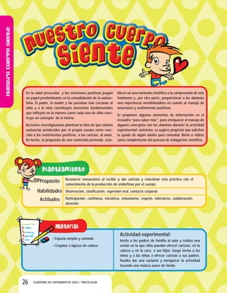 Nuestrocuerposiente
26 CUADERNO DE EXPERIMENTOS 2003 / PREESCOLAR
En la edad preescolar, y las emociones positivas juegan
un papel predominante en la consolidación de la autoes-
tima. El padre, la madre y las personas más cercanas al
niño y a la niña constituyen elementos fundamentales
que influyen en la manera como cada uno de ellos cons-
truye un concepto de sí mismo.
Recientes investigaciones plantean la idea de que existen
sustancias producidas por el propio cuerpo como reac-
ción a los sentimientos positivos, a las caricias, al amor.
De hecho, la propuesta de este contenido pretende, esta-
blecer un acercamiento científico a la comprensión de este
fenómeno y, por otra parte, proporcionar a los alumnos
una experiencia sensibilizadora en cuanto al manejo de
emociones y sentimientos positivos.
Se proponen algunos elementos de información en el
recuadro “para saber más”, para enriquecer el manejo de
algunos conceptos con los alumnos durante la actividad
experimental; asimismo, se sugiere propiciar que soliciten
la ayuda de algún adulto para consultar libros o videos
como complemento del proceso de indagación científica.
Propósito
Habilidades
Actitudes
Reconocer sensaciones al recibir y dar caricias y relacionar esta práctica con el
conocimiento de la producción de endorfinas por el cuerpo.
Observación, clasificación, expresión oral, contacto corporal.
Participación, confianza, iniciativa, entusiasmo, respeto, tolerancia, colaboración,
atención.
• Espacio amplio y cómodo
• Crayolas o lápices de colores
Actividad experimental:
Invita a los padres de familia al aula y realiza una
sesión en la que ellos puedan ofrecer caricias, en la
cabeza y en la cara, a sus hijos; luego invita a los
niños y a las niñas a ofrecer caricias a sus padres.
Puedes dar una variante y enriquecer la actividad
tocando una música suave de fondo.
 