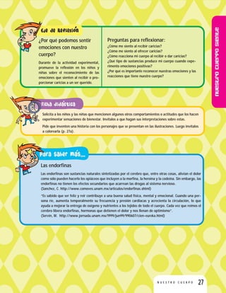 Nuestrocuerposiente
27N U E S T R O C U E R P O
Preguntas para reflexionar:
¿Cómo me siento al recibir caricias?
¿Cómo me siento al ofrecer caricias?
¿Cómo reacciona mi cuerpo al recibir o dar caricias?
¿Qué tipo de sustancias produce mi cuerpo cuando expe-
rimento emociones positivas?
¿Por qué es importante reconocer nuestras emociones y las
reacciones que tiene nuestro cuerpo?
¿Por qué podemos sentir
emociones con nuestro
cuerpo?
Durante de la actividad experimental,
promueve la reflexión en los niños y
niñas sobre el reconocimiento de las
emociones que sienten al recibir o pro-
porcionar caricias a un ser querido.
Las endorfinas
Las endorfinas son sustancias naturales sintetizadas por el cerebro que, entre otras cosas, alivian el dolor
como sólo pueden hacerlo los opiáceos que incluyen a la morfina, la heroína y la codeína. Sin embargo, las
endorfinas no tienen los efectos secundarios que acarrean las drogas al sistema nervioso.
(Sanchez, C. http://www.comoves.unam.mx/articulos/endorfinas.shtml)
“Es sabido que ser feliz y reír contribuye a una buena salud física, mental y emocional. Cuando una per-
sona ríe, aumenta temporalmente su frecuencia y presión cardiacas y acrecienta la circulación, lo que
ayuda a mejorar la entrega de oxígeno y nutrientes a los tejidos de todo el cuerpo. Cada vez que reímos el
cerebro libera endorfinas, hormonas que detienen el dolor y nos llenan de optimismo”.
(Servín, M. http://www.jornada.unam.mx/1999/jun99/990607/cien-eureka.html)
Solicita a los niños y las niñas que mencionen algunos otros comportamientos o actitudes que los hacen
experimentar sensaciones de bienestar. Invítalos a que hagan sus interpretaciones sobre estas.
Pide que inventen una historia con los personajes que se presentan en las ilustraciones. Luego invítalos
a colorearla (p. 27a).
 