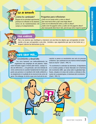 Preguntas para reflexionar:
¿Cómo era mi cuerpo antes y cómo es ahora?
¿Qué cosas hacía antes y qué cosas hago ahora?
¿Cómo era mi alimentación antes y cómo es ahora?
¿Cuáles eran mis juguetes antes y cuáles son mis juguetes ahora?
¿Qué cosas puedo ahora hacer solo, para las que antes requería ayuda?
¿Cómo he cambiado?
Después de la actividad experimental
promueve la reflexión en los alumnos
acerca de las transformaciones del
cuerpo y el comportamiento.
Crecimiento y desarrollo
“Los seres humanos son indiscutiblemente los
organismos más complejos de este planeta. Todos
están formados según el mismo plan básico, aunque to-
dos son diferentes (…) En particular, aún está rodeada de
cierta controversia la cuestión fundamental de hasta qué
punto una persona es el producto del medio ambiente y
no simplemente el resultado de la mezcla de dos series de
genes. Sin embargo, lo cierto es que con el acto de la con-
cepción se ponen en movimiento una serie de procesos
evolutivos, que continúan de una manera ininterrumpida
hasta la muerte” (Clark J. 1992, 9)
“El crecimiento lo controlan las hormonas. El hipotálamo
en el cerebro produce el factor liberador de la hormona
del crecimiento (GRF), que actúa sobre la glándula hipo-
fisaria, situada en la base del cerebro y estimula la libe-
ración de la somatotropina, la hormona del crecimiento.”
(Clark J. 1992, 9).
Pide a los alumnos que clasifiquen y relacionen con una línea los objetos que corresponden al recién
nacido y los que corresponden a una niña . Invítalos a que argumenten por qué lo han hecho así, y
después coloreen las ilustraciones (p.3a).
3N U E S T R O C U E R P O
Nuestrocuerpocambia
 