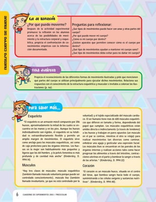 6 CUADERNO DE EXPERIMENTOS 2003 / PREESCOLAR
Propicia el reconocimiento de las diferentes formas de movimiento ilustradas y pide que mencionen
qué partes del cuerpo se utilizan principalmente para ejecutar dichos movimientos. Relaciona sus
respuestas con el conocimiento de la estructura esquelética y muscular e invítalos a colorear las ilus-
traciones (p. 6a).
Esqueleto
“El esqueleto es un armazón móvil compuesto por 206
huesos, aproximadamente la mitad de los cuales se en-
cuentra en las manos y en los pies. Aunque los huesos
individualmente son rígidos, el esqueleto en su totali-
dad es extraordinariamente flexible y permite un
amplio margen de movimientos. El esqueleto sirve
como anclaje para los músculos esqueléticos, así como
de caja protectora para los órganos internos. Los hue-
sos en la mujer son habitualmente más pequeños y
ligeros que los del hombre, y la pelvis femenina es más
profunda y de cavidad más ancha” (Kindersley, D.
1994:14)
Músculos
“Hay tres clases de músculos; músculo esquelético
(también llamado músculo voluntario porque puede ser
controlado conscientemente), músculo liso (también
llamado involuntario, ya que no está controlado por la
voluntad) y el tejido especializado del músculo cardia-
co. El ser humano tiene más de 600 músculos esqueléti-
cos que difieren en tamaño y forma, dependiendo del
papel que cumplan. Los músculos esqueléticos están
unidos directa o indirectamente (a través de tendones)
a los huesos y trabajan en pares opuestos (un músculo
en el par se contrae, mientras el otro se relaja) para
realizar movimientos tan diversos como caminar,
enhebrar una aguja y gesticular una expresión facial.
Los músculos lisos se encuentran en las paredes de los
órganos internos y realizan acciones tales como hacer
progresar los alimentos a través del intestino, contrac-
ciones uterinas en el parto y bombear la sangre a través
de las arterias.” (Kindersley, D. 1994:22)
Corazón
“El corazón es un músculo hueco, situado en el centro
del tórax, que bombea sangre hacia todo el cuerpo,
suministrando a las células oxígeno y sustancias nutri-
tivas”. (Kindersley, D. 1994:48).
Preguntas para reflexionar:
¿Qué tipos de movimientos puedo hacer con unas y otras partes del
cuerpo?
¿Por qué puedo mover mi cuerpo?
¿Cómo es mi cuerpo por dentro?
¿Existen aparatos que permiten conocer cómo es el cuerpo por
dentro?
¿Qué tipo de movimientos ayudan a mantener mi cuerpo sano?
¿Qué tipo de movimientos debo evitar para no dañar mi cuerpo?
¿Por qué puedo moverme?
Después de la actividad experimental
promueve la reflexión en los alumnos
acerca de las posibilidades de movi-
miento y la estructura corporal y esque-
lética, propicia el confrontación de co-
nocimientos empíricos con la informa-
ción documentada.
Nuestrocuerposemueve
 