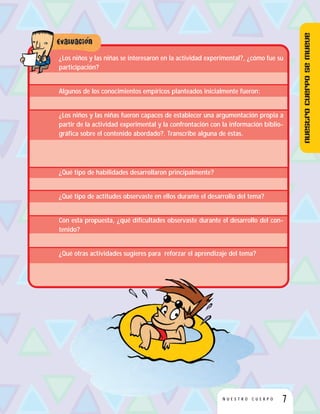 7N U E S T R O C U E R P O
¿Los niños y las niñas se interesaron en la actividad experimental?, ¿cómo fue su
participación?
Algunos de los conocimientos empíricos planteados inicialmente fueron:
¿Los niños y las niñas fueron capaces de establecer una argumentación propia a
partir de la actividad experimental y la confrontación con la información biblio-
gráfica sobre el contenido abordado?. Transcribe alguna de éstas.
¿Qué tipo de habilidades desarrollaron principalmente?
¿Qué tipo de actitudes observaste en ellos durante el desarrollo del tema?
Con esta propuesta, ¿qué dificultades observaste durante el desarrollo del con-
tenido?
¿Qué otras actividades sugieres para reforzar el aprendizaje del tema?
Nuestrocuerposemueve
 
