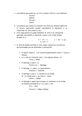 4. Las palabras que acaban en -oς ó en -ov pasan a final en -o en castellano:
Ὅμηρoς>
Homero,
Θέατρov >
Teatro
5. Las palabras que acaban en cualquier otra forma (la inmensa mayoría de
la tercera declinación) pierden normalmente la desinencia y se
transcriben tal como acaba la raíz:
6. Otra regla general se puede establecer en torno a las consonantes
aspiradas, que pierden su aspiración y pasan a ser sordas simples,
excepto la φ :
θ > th > t; χ > kh > c, qu;
φ > ph > f.
7. El resto de sonidos mantiene su valor propio, aunque hay una serie de
particularidades que son detalladas a continuación:
• El espíritu áspero ( ῾ ) se transcribe generalmente como h-: Ὅμηρoς >
Homero.
• La υ, sola, se transcribe como -i- (en algunos idiomas -y-):
῞Υμvoς > Himno.
• El diptongo αι pasa a -e-:
Παιδαγωγός > Pedadogo.
• El diptongo oι pasa a -e- generalmente:
Οἰκovoμία > Economía.
• El diptongo ει pasa a -i-, excepto en los finales
en -εια, donde pasa a -ea: Εἰρήvη > Irene.
Μήδεια > Medea.
• El diptongo ευ queda igual (aunque, en castellano, en los finales
de palabras polisilábicas en -ευς, pasa a -eo):
Ζεύς > Zeus.
Ὀδυσσεύς > Odiseo, Odisseu.
 