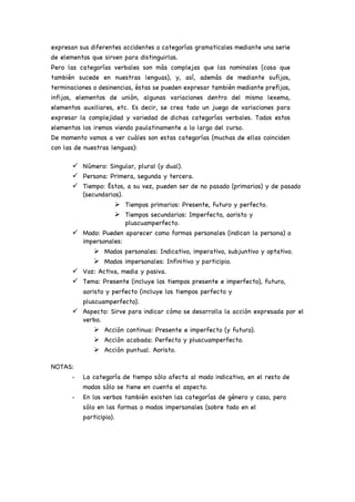 expresan sus diferentes accidentes o categorías gramaticales mediante una serie
de elementos que sirven para distinguirlos.
Pero las categorías verbales son más complejas que las nominales (cosa que
también sucede en nuestras lenguas), y, así, además de mediante sufijos,
terminaciones o desinencias, éstas se pueden expresar también mediante prefijos,
infijos, elementos de unión, algunas variaciones dentro del mismo lexema,
elementos auxiliares, etc. Es decir, se crea todo un juego de variaciones para
expresar la complejidad y variedad de dichas categorías verbales. Todos estos
elementos los iremos viendo paulatinamente a lo largo del curso.
De momento vamos a ver cuáles son estas categorías (muchas de ellas coinciden
con las de nuestras lenguas):
ü Número: Singular, plural (y dual).
ü Persona: Primera, segunda y tercera.
ü Tiempo: Éstos, a su vez, pueden ser de no pasado (primarios) y de pasado
(secundarios).
Ø Tiempos primarios: Presente, futuro y perfecto.
Ø Tiempos secundarios: Imperfecto, aoristo y
pluscuamperfecto.
ü Modo: Pueden aparecer como formas personales (indican la persona) o
impersonales:
Ø Modos personales: Indicativo, imperativo, subjuntivo y optativo.
Ø Modos impersonales: Infinitivo y participio.
ü Voz: Activa, media y pasiva.
ü Tema: Presente (incluye los tiempos presente e imperfecto), futuro,
aoristo y perfecto (incluye los tiempos perfecto y
pluscuamperfecto).
ü Aspecto: Sirve para indicar cómo se desarrolla la acción expresada por el
verbo.
Ø Acción continua: Presente e imperfecto (y futuro).
Ø Acción acabada: Perfecto y pluscuamperfecto.
Ø Acción puntual. Aoristo.
NOTAS:
- La categoría de tiempo sólo afecta al modo indicativo, en el resto de
modos sólo se tiene en cuenta el aspecto.
- En los verbos también existen las categorías de género y caso, pero
sólo en las formas o modos impersonales (sobre todo en el
participio).
 