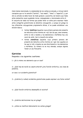 Como hemos mencionado, la complejidad de los verbos es elevada, e incluso habrá
conceptos que no te sonarán (“aoristo”, “voz media”, “tema” o “aspecto”), y por
ello su estudio se debe hacer de modo gradual y paulatino, de manera que todos
estos elementos vayan quedando claros, compaginados y relacionados entre sí.
El conjunto de todas las formas que puede tener un verbo para expresar todas
estas categorías gramaticales se denomina conjugación, y aunque en griego no
hay diferentes conjugaciones propiamente dichas, sí se puede establecer una
división básica:
• Verbos temáticos (aquellos cuya primera persona del presente
de indicativo activo termina en –ω): Son los que, como veremos,
entre la raíz o lexema y las desinencias o morfemas hay una
vocal de unión. Son la mayoría de verbos.
• Verbos atemáticos (aquellos cuya primera persona del
presente de indicativo activo termina en –μι): Son aquellos en
los que la raíz o lexema se une directamente a las desinencias
o morfemas. Su número no es muy elevado, aunque algunos
tienen un uso frecuente.
Ejercicios
Responde a las siguientes cuestiones:
1.- ¿Es lo mismo una desinencia que un caso?
2.- ¿Qué tipo de noción es objeto directo? ¿Una función sintáctica, una clase de
palabras,
un caso o un accidente gramatical?
3.- ¿Cuántos (y cuáles) accidentes gramaticales puede expresar una forma verbal?
4.- ¿Qué función sintáctica desempeña el vocativo?
5.- ¿Cuántas declinaciones hay en griego?
6.- ¿Cómo se clasifican básicamente los verbos griegos?
 