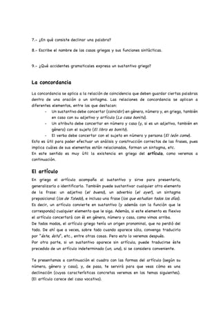7.- ¿En qué consiste declinar una palabra?
8.- Escribe el nombre de los casos griegos y sus funciones sintácticas.
9.- ¿Qué accidentes gramaticales expresa un sustantivo griego?
La concordancia
La concordancia se aplica a la relación de coincidencia que deben guardar ciertas palabras
dentro de una oración o un sintagma. Las relaciones de concordancia se aplican a
diferentes elementos, entre los que destacan:
- Un sustantivo debe concertar (coincidir) en género, número y, en griego, también
en caso con su adjetivo y artículo (La casa bonita).
- Un atributo debe concertar en número y caso (y, si es un adjetivo, también en
género) con el sujeto (El libro es bonito).
- El verbo debe concertar con el sujeto en número y persona (El león come).
Esto es útil para poder efectuar un análisis y construcción correctos de las frases, pues
implica cuáles de sus elementos están relacionados, forman un sintagma, etc.
En este sentido es muy útil la existencia en griego del artículo, como veremos a
continuación.
El artículo
En griego el artículo acompaña al sustantivo y sirve para presentarlo,
generalizarlo o identificarlo. También puede sustantivar cualquier otro elemento
de la frase: un adjetivo (el bueno), un adverbio (el ayer), un sintagma
preposicional (los de Toledo), e incluso una frase (los que estudian todos los días).
Es decir, un artículo convierte en sustantivo (y además con la función que le
corresponda) cualquier elemento que le siga. Además, si este elemento es flexivo
el artículo concertará con él en género, número y caso, como vimos arriba.
De todos modos, el artículo griego tenía un origen pronominal, que no perdió del
todo. De ahí que a veces, sobre todo cuando aparece sólo, convenga traducirlo
por “éste, ésta”, etc., entre otras cosas. Pero esto lo veremos después.
Por otra parte, si un sustantivo aparece sin artículo, puede traducirse éste
precedido de un artículo indeterminado (un, una), si se considera conveniente.
Te presentamos a continuación el cuadro con las formas del artículo (según su
número, género y caso), y, de paso, te servirá para que veas cómo es una
declinación (cuyas características concretas veremos en los temas siguientes).
(El artículo carece del caso vocativo).
 
