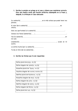 1. Escribe la palabra en griego en el caso y número que consideres correcto.
Para ello medita antes qué función sintáctica desempeña en la frase y,
después, le atribuyes el caso adecuado:
(La sabiduría) es lo más valioso que puede tener una
persona.
El valor (de la sabiduría) es
infinito.
Dale una oportunidad (a la sabiduría) .
Conozco las falsas (sabidurías) - .
Veo (la sabiduría) en
sus ojos.
(¡Sabiduría!) , acude en mi
auxilio.
Le estimo mucho (por su sabiduría)
Te doy el libro (de las sabidurías)
2. Escribe las formas que te son requeridas:
Dativo plural de ψυχή, -ῆς (ἡ)
Dativo singular de τράπεζα, -ης (ἡ)
Acusativo plural de ῞Ερμης, -ου (ὁ)
Vocativo singular de νεανίας νεανίου (ὁ)
Genitivo plural de θεράπαινα, -ης (ἡ)
Acusativo singular de πηγή, -ῆς (ἡ)
Dativo singular de φιλία, -ας (ἡ)
Genitivo singular de εἰρήνη, -ης (ἡ)
Dativo singular de Μοῦσα, -ης (ἡ)
Dativo plural de τιμή, -ῆς (ἡ)
 