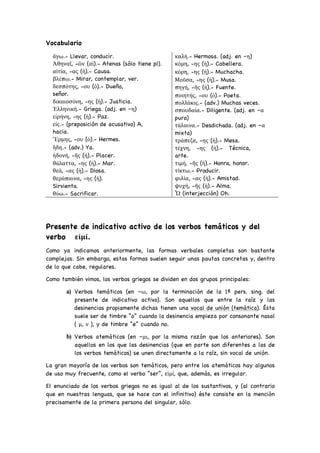 Vocabulario
ἄγω.- Llevar, conducir.
Ἀθηναῖ, -ῶν (αἱ).- Atenas (sólo tiene pl).
αἰτία, -ας (ἡ).- Causa.
βλέπω.- Mirar, contemplar, ver.
δεσπότης, -ου (ὁ).- Dueño,
señor.
δικαιοσύνη, -ης (ἡ).- Justicia.
Ἑλληνική.- Griega. (adj. en –η)
εἰρήνη, -ης (ἡ).- Paz.
εἰς.- (preposición de acusativo) A,
hacia.
Ἕρμης, -ου (ὁ).- Hermes.
ἤδη.- (adv.) Ya.
ἡδονή, -ῆς (ἡ).- Placer.
θάλαττα, -ης (ἡ).- Mar.
θεά, -ας (ἡ).- Diosa.
θεράπαινα, -ης (ἡ).
Sirvienta.
θύω.- Sacrificar.
καλή.- Hermosa. (adj. en –η)
κόμη, -ης (ἡ).- Cabellera.
κόρη, -ης (ἡ).- Muchacha.
Μοῦσα, -ης (ἡ).- Musa.
πηγή, -ῆς (ἡ).- Fuente.
ποιητής, -ου (ὁ).- Poeta.
πολλάκις.- (adv.) Muchas veces.
σπουδαία.- Diligente. (adj. en –α
pura)
τάλαινα.- Desdichada. (adj. en –α
mixta)
τράπεζα, -ης (ἡ).- Mesa.
τέχνη, -ης (ἡ).- Técnica,
arte.
τιμή, -ῆς (ἡ).- Honra, honor.
τίκτω.- Producir.
φιλία, -ας (ἡ).- Amistad.
ψυχή, -ῆς (ἡ).- Alma.
Ὦ (interjección) Oh.
Presente de indicativo activo de los verbos temáticos y del
verbo εἰμί.
Como ya indicamos anteriormente, las formas verbales completas son bastante
complejas. Sin embargo, estas formas suelen seguir unas pautas concretas y, dentro
de lo que cabe, regulares.
Como también vimos, los verbos griegos se dividen en dos grupos principales:
a) Verbos temáticos (en –ω, por la terminación de la 1ª pers. sing. del
presente de indicativo activo). Son aquellos que entre la raíz y las
desinencias propiamente dichas tienen una vocal de unión (temática). Ésta
suele ser de timbre “o” cuando la desinencia empieza por consonante nasal
( μ, ν ), y de timbre “e” cuando no.
b) Verbos atemáticos (en –μι, por la misma razón que los anteriores). Son
aquellos en los que las desinencias (que en parte son diferentes a las de
los verbos temáticos) se unen directamente a la raíz, sin vocal de unión.
La gran mayoría de los verbos son temáticos, pero entre los atemáticos hay algunos
de uso muy frecuente, como el verbo “ser”, εἰμί, que, además, es irregular.
El enunciado de los verbos griegos no es igual al de los sustantivos, y (al contrario
que en nuestras lenguas, que se hace con el infinitivo) éste consiste en la mención
precisamente de la primera persona del singular, sólo.
 