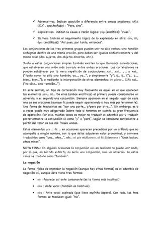 ü Adversativas. Indican oposición o diferencia entre ambas oraciones: ἀλλὰ
(ἀλλ’ , apostrofado) : “Pero, sino”.
ü Explicativas. Indican la causa o razón lógica: γὰρ (enclítica): “Pues”.
ü Ilativas. Indican el seguimiento lógico de lo expresado en otra: οὖν, δὴ,
ἆρα (enclíticas): “Así pues, por tanto, entonces”.
Las conjunciones de los tres primeros grupos pueden unir no sólo verbos, sino también
sintagmas dentro de una misma oración, pero deben ser iguales sintácticamente y del
mismo nivel (dos sujetos, dos objetos directos, etc.).
Junto a estas conjunciones simples también existen lo que llamamos correlaciones,
que establecen una unión más cerrada entre ambas oraciones. Las correlaciones se
pueden establecer por la mera repetición de conjunciones: καὶ… καὶ… , …τε καὶ…
(“tanto como, no sólo sino también, ya…, ya…”, o simplemente “y”; ἢ… ἢ… (“o… o…,
bien… bien…”); o mediante la incorporación de otros elementos: οὐ μόνον… ἀλλὰ καὶ…
(“no sólo… sino también…”).
En este sentido, un tipo de correlación muy frecuente es aquél en el que aparecen
los elementos μὲν… δὲ… De ellos (ambos enclíticos) el primero puede considerarse un
adverbio, y el segundo una conjunción. Siempre aparecen en el segudo lugar de cada
una de sus oraciones (aunque δὲ puede seguir apareciendo si hay más posteriormente).
Una forma de traducirlos es: “por una parte… y/pero por otra…”. Sin embargo, esto
a veces queda muy abigarrado (sobre todo si tenemos en cuenta su gran frecuencia
de aparición). Por ello, muchas veces es mejor no traducir el adverbio μὲν y traducir
posteriormente la conjunción δὲ como “y” o “pero”, según se considere conveniente a
partir del valor de las dos frases unidas.
Estos elementos μὲν … δὲ … en ocasiones aparecen precedidos por un artículo que no
acompaña a ningún nombre, con lo que éstos adquieren valor pronominal, y conviene
traducirlos como “uno… otro…”, etc.: οἱ μὲν πάλλουσιν, οἱ δὲ βλέπουσιν : “Unos bailan,
otros miran”.
NOTA FINAL: En algunas ocasiones la conjunción καὶ en realidad no puede unir nada,
por lo que, en sentido estricto, no sería una conjunción, sino un adverbio. En estos
casos se traduce como “también”.
La negación
La forma típica de expresar la negación (aunque hay otras formas) es el adverbio de
negación οὐ, aunque éste tiene tres formas:
• οὐ : Aparece así ante consonante (es la forma más habitual)
• οὐκ : Ante vocal (también es habitual).
• οὐχ : Ante vocal aspirada (que lleve espíritu áspero). Con todo, las tres
formas se traducen igual: “No”.
 