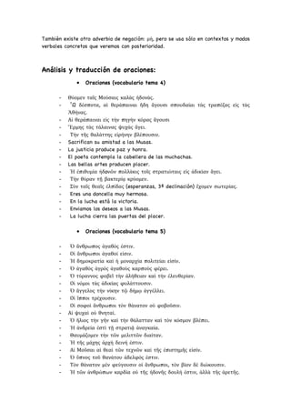 También existe otro adverbio de negación: μὴ, pero se usa sólo en contextos y modos
verbales concretos que veremos con posterioridad.
Análisis y traducción de oraciones:
• Oraciones (vocabulario tema 4)
- Θύομεν ταῖς Μούσαις καλὰς ἡδονὰς.
- ῏Ω δέσποτα, αἱ θεράπαιναι ἤδη ἄγουσι σπουδαίαι τὰς τραπέζας εἰς τὰς
Ἀθήνας.
- Αἱ θεράπαιναι εἰς τὴν πηγὴν κόρας ἄγουσι
- Ἕρμης τὰς τάλαινας ψυχὰς ἄγει.
- Τὴν τῆς θαλάττης εἰρήνην βλέπουσιν.
- Sacrifican su amistad a las Musas.
- La justicia produce paz y honra.
- El poeta contempla la cabellera de las muchachas.
- Las bellas artes producen placer.
- Ἡ ἐπιθυμία ἡδoνῶν πολλάκις τοῖς στρατιώταις εἰς ἀδικίαν ἄγει.
- Τὴν θύραν τῇ βακτερίᾳ κρύομεν.
- Σὺν ταῖς θεαῖς ἐλπίδας (esperanzas, 3ª declinación) ἔχομεν σωτερίας.
- Eres una doncella muy hermosa.
- En la lucha está la victoria.
- Enviamos los deseos a las Musas.
- La lucha cierra las puertas del placer.
• Oraciones (vocabulario tema 5)
- Ὁ ἄνθρωπος ἀγαθός ἐστιν.
- Οἱ ἄνθρωποι ἀγαθοί εἰσιν.
- Ἡ δημοκρατία καὶ ἡ μοναρχία πολιτείαι εἰσίν.
- Ὁ ἀγαθὸς ἀγρὸς ἀγαθοὺς καρποὺς φέρει.
- Ὁ τύραννος φοβεῖ τὴν ἀλήθειαν καὶ τὴν ἐλευθερίαν.
- Οἱ νόμοι τὰς ἀδικίας φυλάττουσιν.
- Ὁ ἄγγελος τὴν νίκην τῷ δήμῳ ἀγγέλλει.
- Οἱ ἵπποι τρέχουσιν.
- Οἱ σοφοὶ ἄνθρωποι τὸν θάνατον οὐ φοβοῦσιν.
- Αἱ ψυχαὶ οὐ θνηταί.
- Ὁ ἥλιος τὴν γῆν καὶ τὴν θάλατταν καὶ τὸν κόσμον βλέπει.
- Ἡ ἀνδρεία ἐστὶ τῇ στρατιᾷ ἀναγκαία.
- Θαυμάζομεν τὴν τῶν μελιττῶν διαίταν.
- Ἡ τῆς μάχης ἀρχὴ δεινή ἐστιν.
- Αἱ Μοῦσαι αἱ θεαὶ τῶν τεχνῶν καὶ τῆς ἐπιστημῆς εἰσίν.
- Ὁ ὕπνος τοῦ θανάτου ἀδελφός ἐστιν.
- Τὸν θάνατον μὲν φεύγουσιν οἱ ἄνθρωποι, τὸν βίον δὲ διώκουσιν.
- Ἡ τῶν ἀνθρώπων καρδία οὐ τῆς ἡδονῆς δουλή ἐστιν, ἀλλὰ τῆς ἀρετῆς.
 
