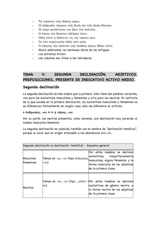 - Tῷ τυράννῳ τοὺς ἵππους φέρω.
- Οἱ ἄνθρωποι τάυρους τοῖς θεοῖς καὶ ταῖς θεαῖς θύουσιν.
- Οἱ νόμοι φυλάττουσι τὸν βίον τῶν πολιτῶν.
- Ὁ ὕπνος τοῦ θανάτου ἀδελφός ἐστιν.
- Ὁδὸς ἐστιν ἡ θάλαττα· εἰς τὰς νήσους ἄγει.
- Τὰ τῶν στρατιωτῶν ὅπλα ἐστὶ καλά.
- Ὁ ἔπαινος τῶν πολιτῶν τοῖς ἀγαθοῖς ἔργοις ἆθλόν ἐστιν.
- Ahora admiramos las hermosas obras de los antiguos.
- Las estrellas brillan.
- Los caballos son útiles a los labradores.
TEMA V: SEGUNDA DECLINACIÓN. ADJETIVOS.
PREPOSICIONES. PRESENTE DE INDICATIVO ACTIVO MEDIO.
Segunda declinación
La segunda declinación es más simple que la primera. Sólo tiene dos posibles variantes,
una para los sustantivos masculinos y femeninos y otra para los neutros. Al contrario
de lo que sucede en la primera declinación, los sustantivos masculinos y femeninos no
se diferencian formalmente en ningún caso, sólo les diferencia el artículo.
ὁ ἄνθρωπος, -ου « » ἡ νῆσος, -ου
Por su parte, los neutros presentan, como veremos, una declinación muy parecida al
modelo masculino-femenino.
La segunda declinación es conocida también con el nombre de “declinación temática”,
porque la vocal que en origen antecedía a las desinencias era ο/ε.
Segunda declinación (o declinación temática) – Esquema general
Maculinos
Femeninos
Temas en -ος, -ου (tipo ἄνθρωπος,
-ου)
Por estos modelos se declinan
sustantivos, mayoritariamente
masculinos, alguno femenino, y la
forma masculina de los adjetivos
de la primera clase.
Neutros
Temas en -ον, -ου (tipo , ῥόδον -
ου)
Por estos modelos se declinan
sustantivos de género neutro, y
la forma neutra de los adjetivos
de la primera clase.
 