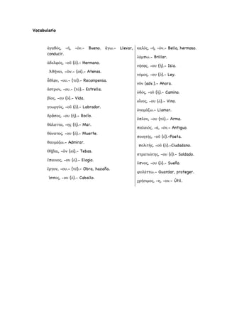 Vocabulario
ἀγαθός, -ή, -όν.- Bueno. ἄγω.- Llevar,
conducir.
ἀδελφός, -οῦ (ὁ).- Hermano.
Ἀθῆναι, -ῶν.- (αἱ).- Atenas.
ἆθλoν, -ου.- (τό).- Recompensa.
ἄστρον, -ου.- (τό).- Estrella.
βίος, -ου (ὁ).- Vida.
γεωργός, -οῦ (ὁ).- Labrador.
δρóσος, -ου (ἡ).- Rocío.
θάλαττα, -ης (ἡ).- Mar.
θάνατος, -ου (ὁ).- Muerte.
θαυμάζω.- Admirar.
Θῆβαι, -ῶν (αἱ).- Tebas.
ἔπαινος, -ου (ὁ).- Elogio.
ἔργον, -ου.- (τό).- Obra, hazaña.
ἵππος, -ου (ὁ).- Caballo.
καλός, -ή, -όν.- Bello, hermoso.
λάμπω.- Brillar.
νήσoς, -ου (ἡ).- Isla.
νόμος, -ου (ὁ).- Ley.
νῦν (adv.).- Ahora.
ὁδός, -οῦ (ἡ).- Camino.
οἶνος, -ου (ὁ).- Vino.
ὀνομάζω.- Llamar.
ὅπλον, -ου (τό).- Arma.
παλαιός, -ά, -όν.- Antiguo.
ποιητής, -οῦ (ὁ).-Poeta.
πολιτῆς, -οῦ (ὁ).-Ciudadano.
στρατιώτης, -ου (ὁ).- Soldado.
ὕπνος, -ου (ὁ).- Sueño.
φυλάττω.- Guardar, proteger.
χρήσιμος, -η, -ον.- Útil.
 