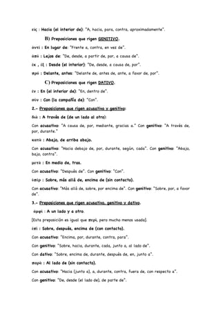 εἰς : Hacia (el interior de): “A, hacia, para, contra, aproximadamente”.
B) Preposiciones que rigen GENITIVO.
ἀντί : En lugar de: “Frente a, contra, en vez de”.
ἀπό : Lejos de: “De, desde, a partir de, por, a causa de”.
ἐκ , ἐξ : Desde (el interior): “De, desde, a causa de, por”.
πρό : Delante, antes: “Delante de, antes de, ante, a favor de, por”.
C) Preposiciones que rigen DATIVO.
ἐν : En (el interior de): “En, dentro de”.
σὺν : Con (la compañía de): “Con”.
2.- Preposiciones que rigen acusativo y genitivo:
διὰ : A través de (de un lado al otro):
Con acusativo: “A causa de, por, mediante, gracias a.” Con genitivo: “A través de,
por, durante.”
κατὰ : Abajo, de arriba abajo.
Con acusativo: “Hacia debajo de, por, durante, según, cada”. Con genitivo: “Abajo,
bajo, contra”.
μετὰ : En medio de, tras.
Con acusativo: “Después de”. Con genitivo: “Con”.
ὑπὲρ : Sobre, más allá de, encima de (sin contacto).
Con acusativo: “Más allá de, sobre, por encima de”. Con genitivo: “Sobre, por, a favor
de”.
3.- Preposiciones que rigen acusativo, genitivo y dativo.
ἀμφὶ : A un lado y a otro.
[Esta preposición es igual que περὶ, pero mucho menos usada].
ἐπὶ : Sobre, después, encima de (con contacto).
Con acusativo: “Encima, por, durante, contra, para”.
Con genitivo: “Sobre, hacia, durante, cada, junto a, al lado de”.
Con dativo: “Sobre, encima de, durante, después de, en, junto a”.
παρὰ : Al lado de (sin contacto).
Con acusativo: “Hacia (junto a), a, durante, contra, fuera de, con respecto a”.
Con genitivo: “De, desde (el lado de), de parte de”.
 