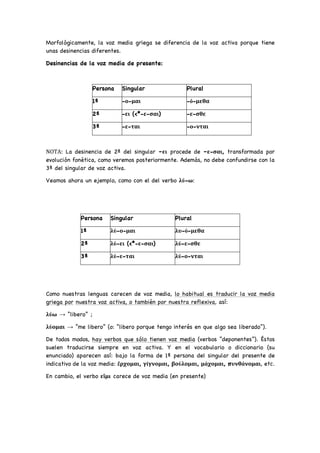 Morfológicamente, la voz media griega se diferencia de la voz activa porque tiene
unas desinencias diferentes.
Desinencias de la voz media de presente:
Persona Singular Plural
1ª -ο-μαι -ό-μεθα
2ª -ει (<*-ε-σαι) -ε-σθε
3ª -ε-ται -ο-νται
ΝΟΤΑ: La desinencia de 2ª del singular –ει procede de –ε-σαι, transformada por
evolución fonética, como veremos posteriormente. Además, no debe confundirse con la
3ª del singular de voz activa.
Veamos ahora un ejemplo, como con el del verbo λύ-ω:
Persona Singular Plural
1ª λύ-ο-μαι λυ-ό-μεθα
2ª λύ-ει (<*-ε-σαι) λύ-ε-σθε
3ª λύ-ε-ται λύ-ο-νται
Como nuestras lenguas carecen de voz media, lo habitual es traducir la voz media
griega por nuestra voz activa, o también por nuestra reflexiva, así:
λύω → “libero” ;
λύομαι → “me libero” (o: “libero porque tengo interés en que algo sea liberado”).
De todos modos, hay verbos que sólo tienen voz media (verbos “deponentes”). Éstos
suelen traducirse siempre en voz activa. Y en el vocabulario o diccionario (su
enunciado) aparecen así: bajo la forma de 1ª persona del singular del presente de
indicativo de la voz media: ἔρχομαι, γίγνομαι, βούλομαι, μάχομαι, πυνθάνομαι, etc.
En cambio, el verbo εἴμι carece de voz media (en presente)
 