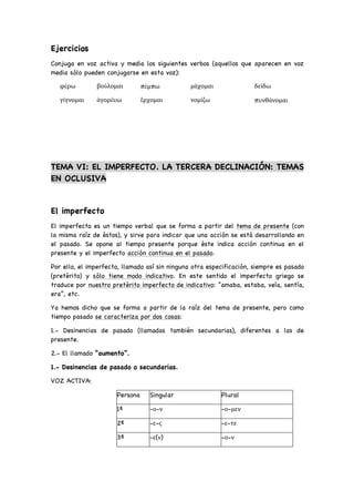 Ejercicios
Conjuga en voz activa y media los siguientes verbos (aquellos que aparecen en voz
media sólo pueden conjugarse en esta voz):
φέρω βούλομαι πέμπω μάχομαι δείδω
γίγνομαι ἀγορέυω ἕρχομαι νομίζω πυνθάνομαι
TEMA VI: EL IMPERFECTO. LA TERCERA DECLINACIÓN: TEMAS
EN OCLUSIVA
El imperfecto
El imperfecto es un tiempo verbal que se forma a partir del tema de presente (con
la misma raíz de éstos), y sirve para indicar que una acción se está desarrollando en
el pasado. Se opone al tiempo presente porque éste indica acción continua en el
presente y el imperfecto acción continua en el pasado.
Por ello, el imperfecto, llamado así sin ninguna otra especificación, siempre es pasado
(pretérito) y sólo tiene modo indicativo. En este sentido el imperfecto griego se
traduce por nuestro pretérito imperfecto de indicativo: “amaba, estaba, veía, sentía,
era”, etc.
Ya hemos dicho que se forma a partir de la raíz del tema de presente, pero como
tiempo pasado se caracteriza por dos cosas:
1.- Desinencias de pasado (llamadas también secundarias), diferentes a las de
presente.
2.- El llamado “aumento”.
1.- Desinencias de pasado o secundarias.
VOZ ACTIVA:
Persona Singular Plural
1ª -ο-ν -ο-μεν
2ª -ε-ς -ε-τε
3ª -ε(ν) -ο-ν
 