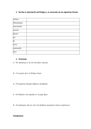 3. Escribe la descripción morfológica y el enunciado de las siguientes formas:
εἰσήγου
ἐθαυμαζόμην
ἐκρουόμεθα
ἐναντία
ᾗρομεν
ἀεί
ἦν
δεινή
ηὑρίσκεσθε
ἤγον
4. Oraciones:
1.- Ἦν προδότης ἐν τῇ τοῦ Λεωνίδου στρατιᾷ.
2.- Ὁ γεωργὸς ἄρτι τὰ δένδρα ἔτεμνε.
3.- Ὁ Σωκράτης ἀδελφὸν βεβαίως περιέβαλλε.
4.- Οἱ Ἀθηναίοι τὰς κεφαλὰς ἐν τῇ μάχῃ ᾗρον.
5.- Οἱ φιλόσοφοι οὖκ αεὶ τοὺς τῆς ἀληθείας ἀναγκαίους λόγους ηὑρίσκοντο.
Vocabulario
 