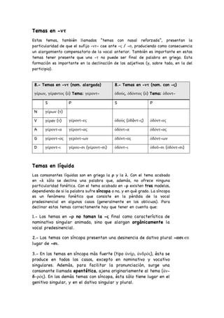 Temas en -ντ
Estos temas, también llamados “temas con nasal reforzada”, presentan la
particularidad de que el sufijo -ντ- cae ante -ς / -σ, produciendo como consecuencia
un alargamiento compensatorio de la vocal anterior. También es importante en estos
temas tener presente que una -τ no puede ser final de palabra en griego. Esta
formación es importante en la declinación de los adjetivos (y, sobre todo, en la del
participio).
Temas en líquida
Las consonantes líquidas son en griego la ρ y la λ. Con el tema acabado
en -λ sólo se declina una palabra que, además, no ofrece ninguna
particularidad fonética. Con el tema acabado en -ρ existen tres modelos,
dependiendo de si la palabra sufre síncopa o no, y en qué grado. La síncopa
es un fenómeno fonético que consiste en la pérdida de la vocal
predesinencial en algunos casos (generalmente en los oblicuos). Para
declinar estos temas correctamente hay que tener en cuenta que:
1.- Los temas en -ρ no toman la -ς final como característica de
nominativo singular animado, sino que alargan orgánicamente la
vocal predesinencial.
2.- Los temas con síncopa presentan una desinencia de dativo plural -ασι en
lugar de -σι.
3.- En los temas en síncopa más fuerte (tipo ἀνήρ, ἀνδρός), ésta se
produce en todos los casos, excepto en nominativo y vocativo
singulares. Además, para facilitar la pronunciación, surge una
consonante llamada epentética, ajena originariamente al tema (ἀν-
δ-ρός). En los demás temas con síncopa, ésta sólo tiene lugar en el
genitivo singular, y en el dativo singular y plural.
8.- Temas en -ντ (nom. alargado)
γέρων, γέρoντος (ὁ) Tema: γεροντ-
8.- Temas en -ντ (nom. con -ς)
ὁδούς, ὁδόντος (ὁ) Tema: ὁδοντ-
S P S P
N γέρων (τ)
γέροντ-ες ὁδούς (ὁδóντ-ς) ὁδόντ-ες
V γέρoν (τ)
A γέροντ-α γέροντ-ας ὁδόντ-α ὁδόντ-ας
G γέροντ-ος γερόντ-ων ὁδόντ-ος ὁδόντ-ων
D γέροντ-ι γέρου-σι (γέροντ-σι) ὁδόντ-ι ὁδοῦ-σι (ὁδόντ-σι)
 