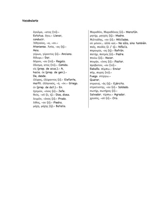 Vocabulario
ἄγαλμα, -ατος (τό).-
Estatua. ἄγω.- Llevar,
conducir.
Ἀθηναίος, -α, -ον.-
Ateniense. Ἀσία, -ας (ἡ).-
Asia.
γέρων, γέροντος (ὁ).- Anciano.
δίδωμι.- Dar.
δῶρον, -ου (τό).- Regalo.
ἔδεσμα, ατος (τό).- Comida.
εἰς (prep. de acus.).- A,
hacia. ἐκ (prep. de gen.).-
De, desde.
ἐλέφας, ἐλέφαντος (ὁ).- Elefante,
marfil. ἑλληνικός, -ή. -όν.- Griego.
ἐν (prep. de dat.).- En.
ἡγεμών, -όνος (ὁ).- Jefe.
θεός, -οῦ (ὁ, ἡ).- Dios, diosa.
λειμῶν, -ῶνος (ὁ).- Prado.
λίθος, -ου (ὁ).- Piedra.
μάχη, μάχης (ἡ).- Batalla.
Μαραθῶν, Μαραθῶνος (ὁ).- Maratón.
μητήρ, μητρός (ἡ).- Madre.
Μιλτιάδης, -ου (ὁ).- Milcíades.
οὐ μόνον… ἀλλὰ καί.- No sólo, sino también.
παῖς, παιδός (ὁ / ἡ).- Niño/a.
παροιμία, -ας (ἡ).- Refrán.
πατήρ, πατρός (ὁ).- Padre.
ποιέω (ῶ).- Hacer.
ποιμήν, -ένος (ὁ).- Pastor.
πρόβατον, -ου (τό).-
Rebaño. πέμπω.- Enviar
πῦρ, πυρός (τό).-
Fuego. στέργω.-
Querer.
στρατιά, -ᾶς (ἡ).- Ejército.
στρατιώτης, -ου (ὁ).- Soldado.
σωτήρ, σωτῆρος (ὁ).-
Salvador. τέρπω.- Agradar.
χρυσός, -οῦ (ὁ).- Oro.
 