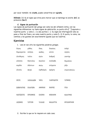 por vocal también: τὰ ἀληθῆ, puede convertirse en τἀληθῆ.
Diéresis ( ϊ): Es el signo que sirve para marcar que un diptongo no existe: βοΐ, se
pronuncia [bo-í].
d) Signos de puntuación
Los signos de puntuación del griego son como los del alfabeto latino, con las
siguientes diferencias: no tiene signos de admiración, su punto alto [ ˙ ] equivale a
nuestros punto y coma [ ; ] o dos puntos [ : ]. Su signo de interrogación sólo se
pone a final de frase y es como nuestro punto y coma [ ; ]. El punto, la coma, las
comillas y los guiones son exactamente iguales que los nuestros.
Ejercicios
1. Lee en voz alta las siguientes palabras griegas.
λόγος μῦθος δίκη δικαίοις ἀνδρί
δημοκρατία σελήνη παῖδες αὐτόν εἰρήνη
ἐλεύθερος τοῦτο ἀγών ἄνθραξ γαστήρ
γλῶσσα δάκτυλος ἄγγελον συλλαβή θεραπεία
καρδία ὀδόντων πνέω στόματα ῥίζα
γλυκύς ψυχή ὀφθαλμός ἀράχνη στρατοποιέω
ΖΕΥΣ ἈΠΟΛΛΩΝ ἩΡΑ ἈΦΡΟΔΙΤΗ ἙΡΜΗΣ
ΣΩΚΡΑΤΗΣ ΠΛΑΤΩΝ ΑΘΗΝΑΙ ΒΑΡΟΣ ΓΕΑ
ΟΔΥΣΣΕΥΣ ΠΡΙΑΜΟΣ ΕΛΕΝΗ ΒΙΒΛΙΟΝ ΚΑΛΥΨΩ
ΛΕΣΒΟΣ ἘΡΓΟΝ ἙΛΛΑΣ ΘΑΛΑΤΤΑ ΒΥΖΑΝΤΙΟΝ
2. Escribe lo que se te requiere en cada caso:
 