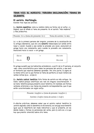TEMA VIII: EL AORISTO. TERCERA DECLINACIÓN: TEMAS EN
SILBANTE.
El aoristo. Morfología.
Existen tres tipos de aoristos:
1.- Aoristo sigmático: como su nombre indica se forma con el sufijo -σ-
(sigma), que se añade al tema de presente. Es el aoristo “más moderno”
y más productivo.
La -α de la primera persona del singular, proviene de la vocalización de
la antigua desinencia, que era una sonante indoeuropea (un sonido entre
nasal y vocal). Cuando a ese sonido le precede una vocal, evolucionó en
griego hacia una consonante, pero cuando le precedía una consonante,
evolucionó hacia la vocal -α en griego.
ἔλυ-ο- > ἔλυ-ο-ν
ἔλυ-σ- ἔλυ-σ-α
En griego sucedió que los hablantes extendieron, a partir de la 1ª persona, el conjunto
-σα- como característica para todas las personas del aoristo, y ese será
el formante que nosotros debemos aprender. Por otra parte, la sigma es
la misma letra con la que forman el tema de perfecto un buen número de
verbos latinos (p.e.- scrips-i).
2.- Aoristo radical temático: Esta forma de aoristo es más antigua. Se
llama radical porque constituye una raíz sin ninguna caracterización. Y
se llama temático porque presenta vocal temática. En realidad, son formas
verbales anteriores a sus temas de presente correspondientes, que sí que
están caracterizados con algún sufijo.
A efectos prácticos, debemos saber que el aoristo radical temático (o
aoristo segundo, como le denomina el diccionario), se conjuga exactamente
igual que el imperfecto (en modo indicativo) y que el presente, en los
demás modos y formas no personales del verbo, pero (y esto es a lo que
hay que prestar atención) sobre otro tema.
Presente: λύ-ω (tema de presente: λυ-) Tema de aoristo: λυ-σα-
Presente: λαµβάν-ω (tema de presente: λαµβαν-)
Aoristo: ἔλαβον (tema de aoristo: ἔ-λαβ-)
 