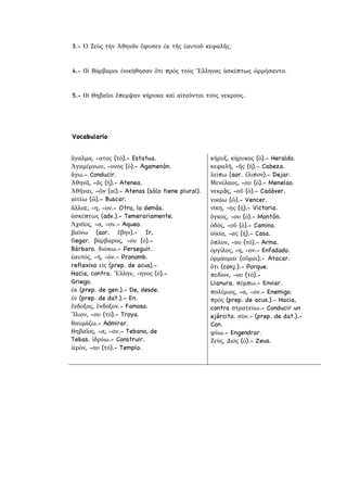 3.- Ὁ Ζεὺς τὴν Ἀθηνᾶν ἔφυσεν ἐκ τῆς ἑαυτοῦ κεφαλῆς.
4.- Οἱ Βάρβαροι ἐνικήθησαν ὅτι πρὸς τοὺς Ἕλληνας ἀσκέπτως ὡρμήσαντο.
5.- Οἱ Θηβαῖοι ἔπεμψαν κήρυκα καὶ αἰτοῦνται τοὺς νεκρούς.
Vocabulario
ἄγαλμα, -ατος (τό).- Estatua.
Ἀγαμέμνων, -ονος (ὁ).- Agamenón.
ἄγω.- Conducir.
Ἀθηνᾶ, -ᾶς (ἡ).- Atenea.
Ἀθῆναι, -ῶν (αἱ).- Atenas (sólo tiene plural).
αἰτέω (ῶ).- Buscar.
ἄλλοc, -η, -ον.- Otro, lo demás.
ἀσκέπτως (adv.).- Temerariamente.
Ἀχαῖος, -α, -ον.- Aqueo.
βαίνω (aor. ἔβην).- Ir,
llegar. βάρβαρος, -ου (ὁ).-
Bárbaro. διώκω.- Perseguir.
ἑαυτός, -ή, -όν.- Pronomb.
reflexivo εἰς (prep. de acus).-
Hacia, contra. Ἕλλην, -ηνος (ὁ).-
Griego.
ἐκ (prep. de gen.).- De, desde.
ἐν (prep. de dat.).- En.
ἔνδοξος, ἔνδοξον.- Famoso.
Ἴλιον, -ου (τό).- Troya.
θαυμάζω.- Admirar.
Θηβαῖος, -α, -ον.- Tebano, de
Tebas. ἱδρύω.- Construir.
ἱερὸν, -ου (τό).- Templo.
κήρυξ, κήρυκος (ὁ).- Heraldo.
κεφαλῆ, -ῆς (ἡ).- Cabeza.
λείπω (aor. ἔλιπον).- Dejar.
Μενέλαος, -ου (ὁ).- Menelao.
νεκρóς, -οῦ (ὁ).- Cadáver.
νικάω (ῶ).- Vencer.
νίκη, -ης (ἡ).- Victoria.
ὄγκος, -ου (ὁ).- Montón.
ὁδός, -οῦ (ὁ).- Camino.
οἰκία, -ας (ἡ).- Casa.
ὅπλον, -ου (τό).- Arma.
ὀργίλος, -η, -ον.- Enfadado.
ὁρμάομαι (οῦμαι).- Atacar.
ὅτι (conj.).- Porque.
πεδίον, -ου (τό).-
Llanura. πέμπω.- Enviar.
πολέμιος, -α, -ον.- Enemigo.
πρὸς (prep. de acus.).- Hacia,
contra στρατεύω.- Conducir un
ejército. σὺν.- (prep. de dat.).-
Con.
φύω.- Engendrar.
Ζεὺς, Διός (ὁ).- Zeus.
 