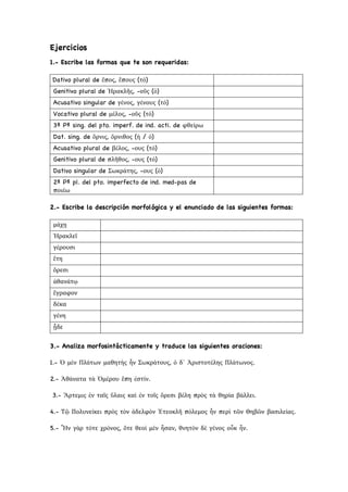 Ejercicios
1.- Escribe las formas que te son requeridas:
Dativo plural de ἔπος, ἔπους (τό)
Genitivo plural de Ἡρακλῆς, -οῦς (ὁ)
Acusativo singular de γένος, γένους (τό)
Vocativo plural de μέλος, -οῦς (τό)
3ª Pª sing. del pto. imperf. de ind. acti. de φθείρω
Dat. sing. de ὄρνις, ὄρνιθος (ἡ / ὁ)
Acusativo plural de βέλος, -ους (τό)
Genitivo plural de πλῆθος, -ους (τό)
Dativo singular de Σωκράτης, -ους (ὁ)
2ª Pª pl. del pto. imperfecto de ind. med-pas de
ποιέω
2.- Escribe la descripción morfológica y el enunciado de las siguientes formas:
μάχῃ
Ἡρακλεῖ
γέρουσι
ἔτη
ὄρεσι
ἀθανάτῳ
ἔγραφον
δέκα
γένη
ᾖδε
3.- Analiza morfosintácticamente y traduce las siguientes oraciones:
1.- Ὁ μὲν Πλάτων μαθητὴς ἦν Σωκράτους, ὁ δ᾿ Ἀριστοτέλης Πλάτωνος.
2.- Ἀθάνατα τὰ Ὁμέρου ἔπη ἐστίν.
3.- Ἄρτεμις ἐν ταῖς ὕλαις καὶ ἐν τοῖς ὄρεσι βέλη πρὸς τὰ θηρία βάλλει.
4.- Τῷ Πολυνείκει πρὸς τὸν ἀδελφὸν Ἐτεοκλῆ πόλεμος ἦν περὶ τῶν Θηβῶν βασιλείας.
5.- Ἦν γὰρ τότε χρόνος, ὅτε θεοὶ μὲν ἦσαν, θνητὸν δὲ γένος οὖκ ἦν.
 