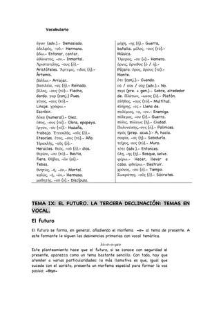 Vocabulario
ἄγαν (adv.).- Demasiado.
ἀδελφός, -οῦ.- Hermano.
ᾄδω.- Entonar, cantar.
ἀθάνατος, -ον.- Inmortal.
Ἀριστοτέλης, -ους (ὁ).-
Aristóteles. Ἄρτεμις, -ιδος (ἡ).-
Ártemis.
βάλλω.- Arrojar.
βασιλεία, -ας (ἡ).- Reinado.
βέλος, -ους (τό).- Flecha,
dardo. γαρ (conj.) Pues.
γένος, -ους (τό).-
Linaje. γράφω.-
Escribir.
δέκα (numeral).- Diez.
ἔπος, -ους (τό).- Obra, epopeya.
ἔργον, -ου (τό).- Hazaña,
trabajo. Ἐτεοκλῆς, -οῦς (ὁ).-
Eteocles. ἔτος, -ους (τό).- Año.
Ἡρακλῆς, -οῦς (ὁ).-
Heracles. θεός, -οῦ (ὁ).- dios.
θερίον, -ου (τό).- Bestia,
fiera. Θῆβαι, -ῶν (αἱ).-
Tebas.
θνητός, -ή, -όν.- Mortal.
καλός, -ή, -όν.- Hermoso.
μαθητής, -οῦ (ὁ).- Discípulo.
μάχη, -ης (ἡ).- Guerra,
batalla. μέλος, -ους (τό).-
Música.
Ὅμερος, -ου (ὁ).- Homero.
ὄρνις, ὄρνιθος (ὁ / ἡ).-
Pájaro. ὄρος, ὄρους (τό).-
Monte.
ὅτε (conj.).- Cuando.
οὐ / οὐκ / οὐχ (adv.).- No.
περί (pre. + gen.).- Sobre, alrededor
de. Πλάτων, -ωνος (ὁ).- Platón.
πλῆθος, -ους (τό).- Multitud.
πλήρης, -ες.- Lleno de.
πολέμιος, -α, -ον.- Enemigo.
πόλεμος, -ου (ὁ).- Guerra.
πόλις, πόλεως (ἡ).- Ciudad.
Πολυνείκης,-ους (ὁ).- Polinices.
πρός (prep. acus.).- A, hacia.
σοφία, -ας (ἡ).- Sabiduría.
τεῖχος, ους (τό).- Muro.
τότε (adv.).- Entonces.
ὕλη, -ης (ἡ).- Bosque, selva.
φέρω.- Hacer, llevar a
cabo. φθείρω.- Destruir.
χρόνος, -ου (ὁ).- Tiempo.
Σωκράτης, -οῦς (ὁ).- Sócrates.
TEMA IX: EL FUTURO. LA TERCERA DECLINACIÓN: TEMAS EN
VOCAL.
El futuro
El futuro se forma, en general, añadiendo el morfema -σ- al tema de presente. A
este formante le siguen las desinencias primarias con vocal temática.
λύ-σ-ο-μεν
Este planteamiento hace que el futuro, si se conoce con seguridad el
presente, aparezca como un tema bastante sencillo. Con todo, hay que
atender a varias particularidades: la más llamativa es que, igual que
sucede con el aoristo, presenta un morfema especial para formar la voz
pasiva: -θησ-
 